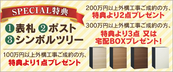 スペシャル特典　①表札　②ポスト　③シンボルツリー　100万円以上外構工事ご制約の方、特典より1点プレゼント。200万円以上外構工事ご成約の方、特典より2点プレゼント。300万円以上外構工事ご成約の方、特典より3点又は宅配BOXプレゼント